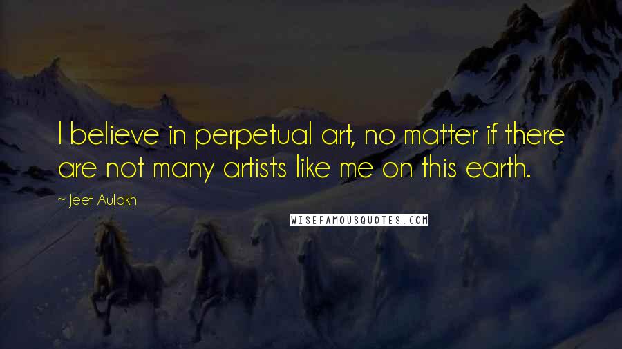 Jeet Aulakh Quotes: I believe in perpetual art, no matter if there are not many artists like me on this earth.