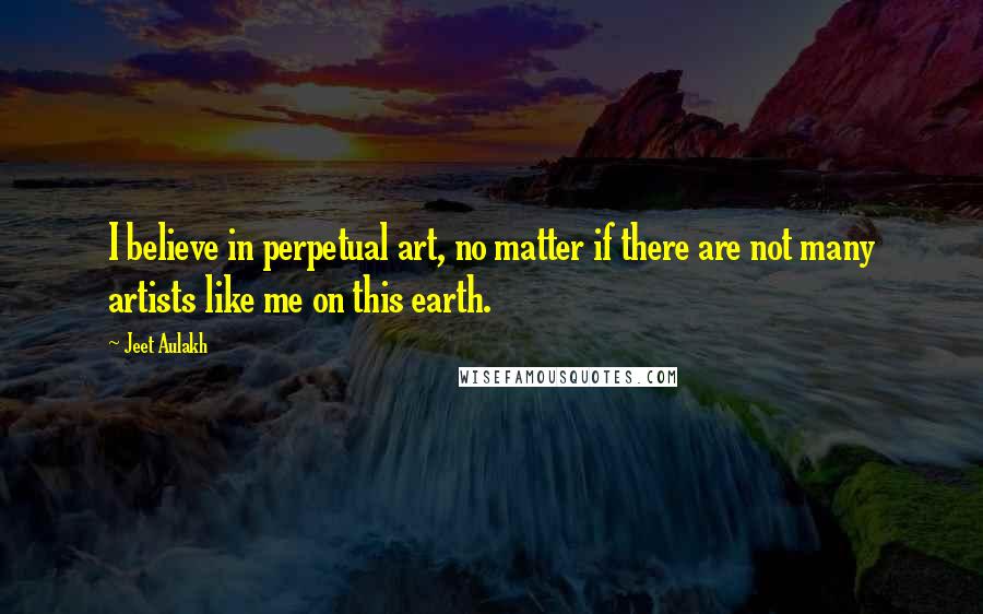 Jeet Aulakh Quotes: I believe in perpetual art, no matter if there are not many artists like me on this earth.