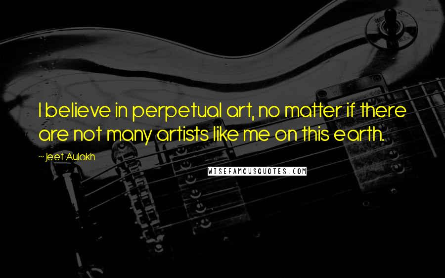 Jeet Aulakh Quotes: I believe in perpetual art, no matter if there are not many artists like me on this earth.