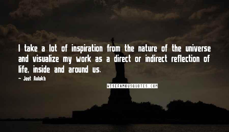 Jeet Aulakh Quotes: I take a lot of inspiration from the nature of the universe and visualize my work as a direct or indirect reflection of life, inside and around us.