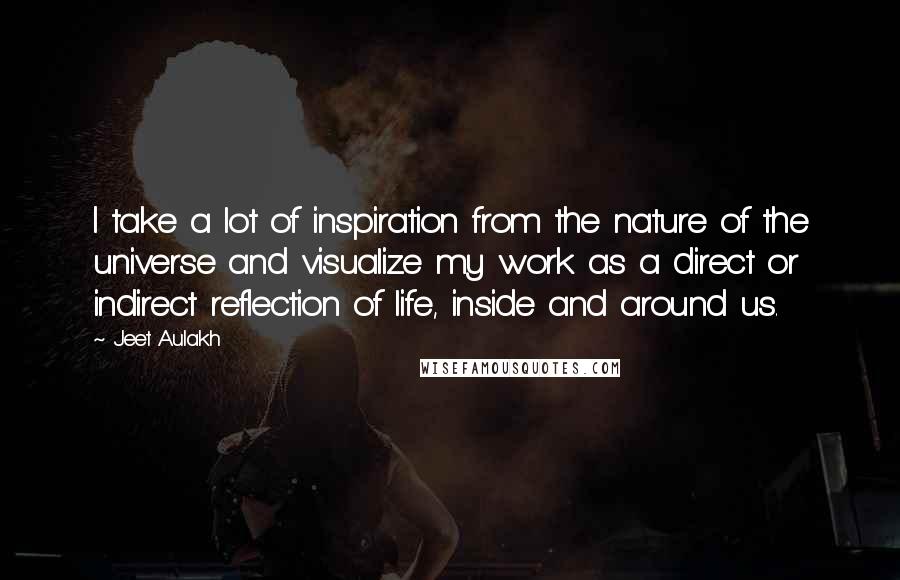 Jeet Aulakh Quotes: I take a lot of inspiration from the nature of the universe and visualize my work as a direct or indirect reflection of life, inside and around us.