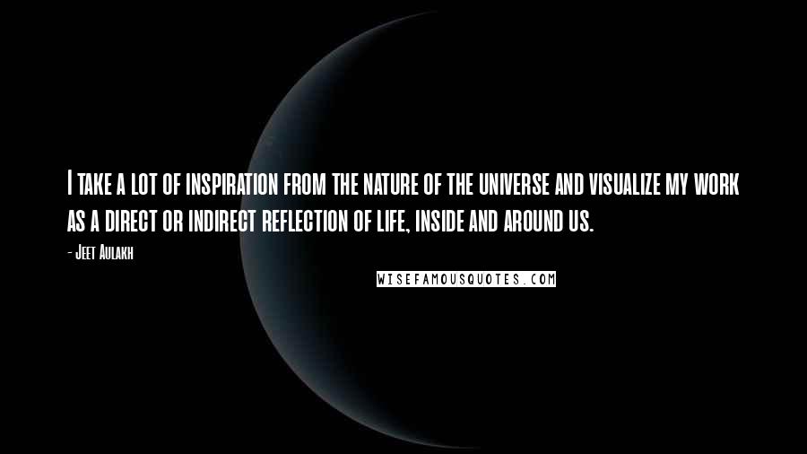 Jeet Aulakh Quotes: I take a lot of inspiration from the nature of the universe and visualize my work as a direct or indirect reflection of life, inside and around us.