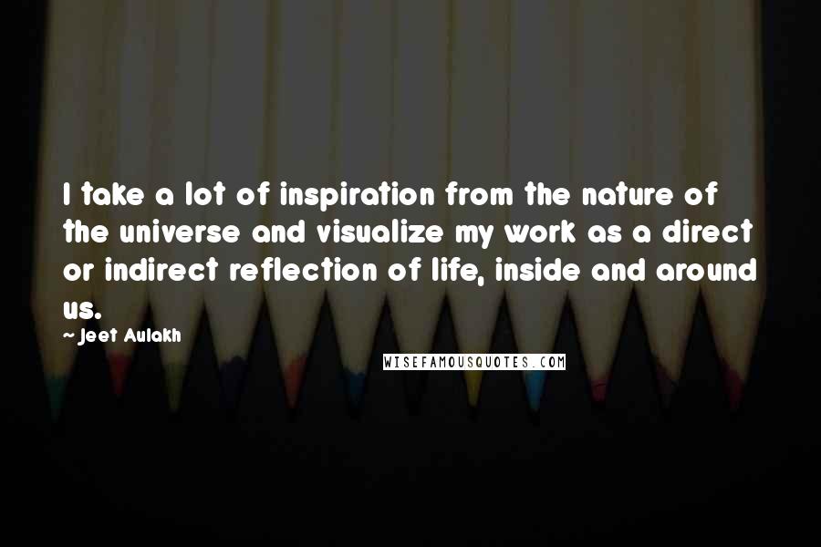 Jeet Aulakh Quotes: I take a lot of inspiration from the nature of the universe and visualize my work as a direct or indirect reflection of life, inside and around us.