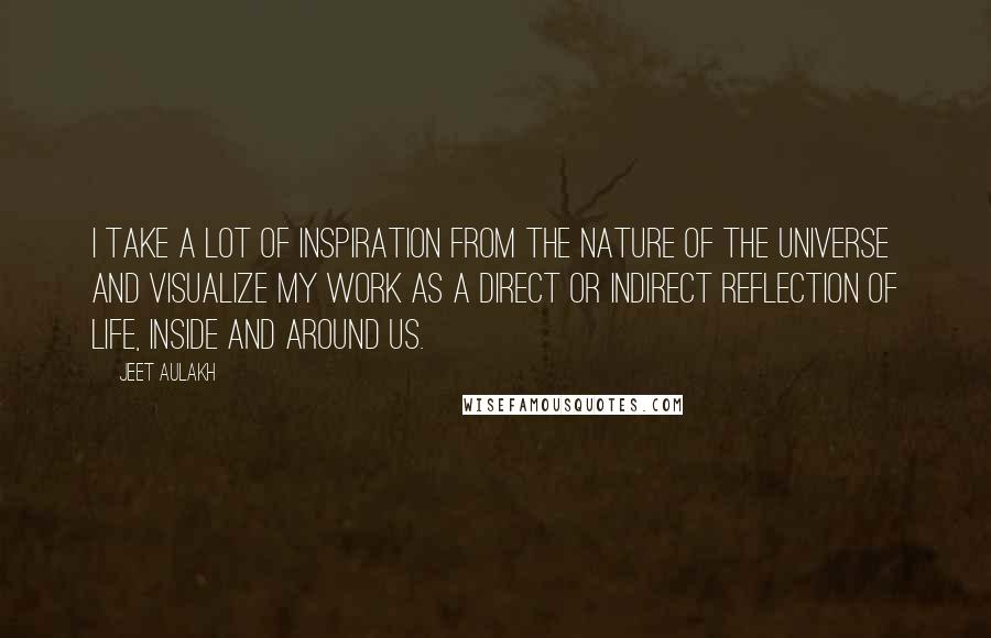 Jeet Aulakh Quotes: I take a lot of inspiration from the nature of the universe and visualize my work as a direct or indirect reflection of life, inside and around us.
