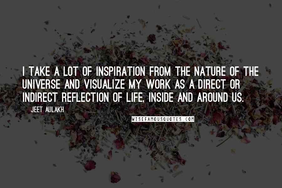 Jeet Aulakh Quotes: I take a lot of inspiration from the nature of the universe and visualize my work as a direct or indirect reflection of life, inside and around us.