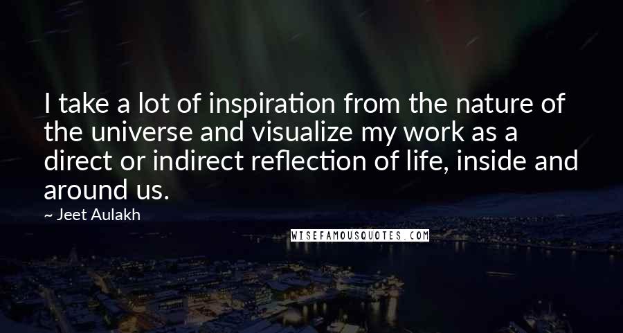 Jeet Aulakh Quotes: I take a lot of inspiration from the nature of the universe and visualize my work as a direct or indirect reflection of life, inside and around us.