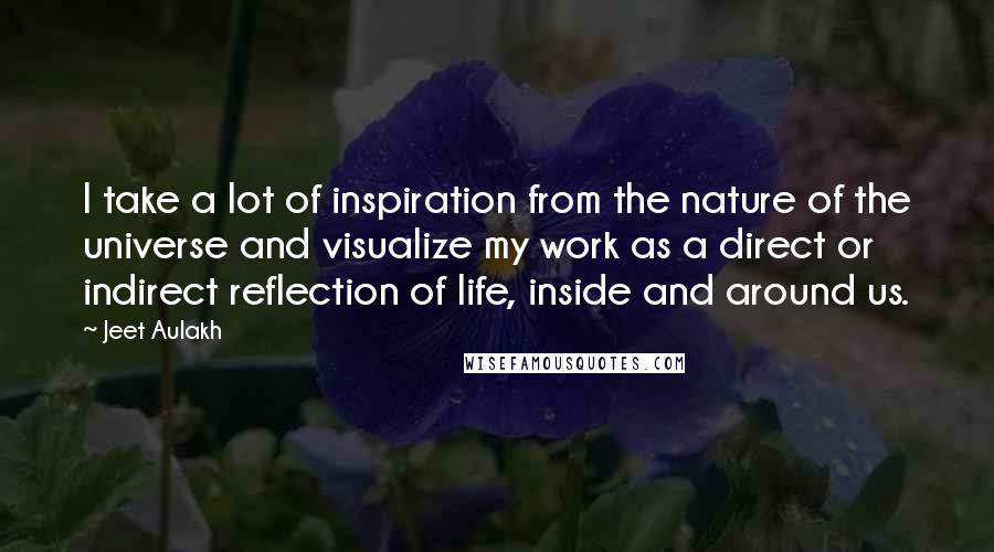 Jeet Aulakh Quotes: I take a lot of inspiration from the nature of the universe and visualize my work as a direct or indirect reflection of life, inside and around us.