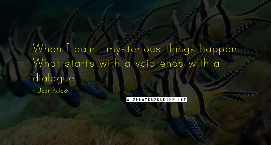 Jeet Aulakh Quotes: When I paint, mysterious things happen. What starts with a void ends with a dialogue.