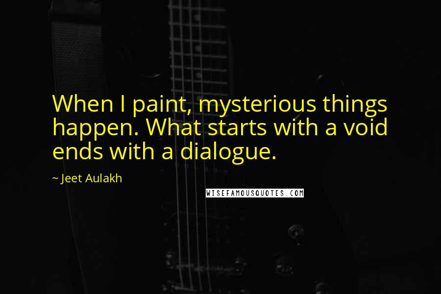 Jeet Aulakh Quotes: When I paint, mysterious things happen. What starts with a void ends with a dialogue.