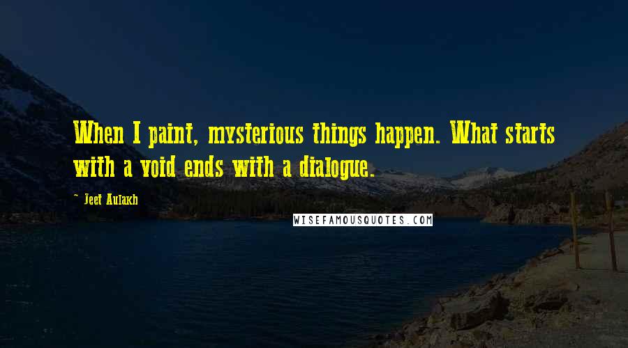 Jeet Aulakh Quotes: When I paint, mysterious things happen. What starts with a void ends with a dialogue.