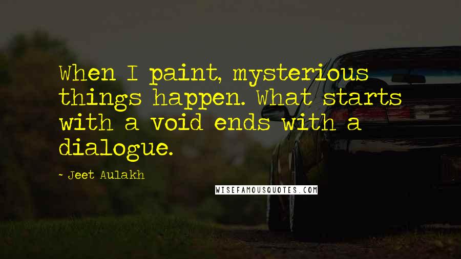 Jeet Aulakh Quotes: When I paint, mysterious things happen. What starts with a void ends with a dialogue.