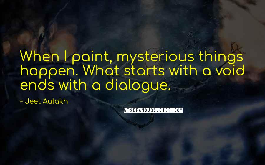 Jeet Aulakh Quotes: When I paint, mysterious things happen. What starts with a void ends with a dialogue.