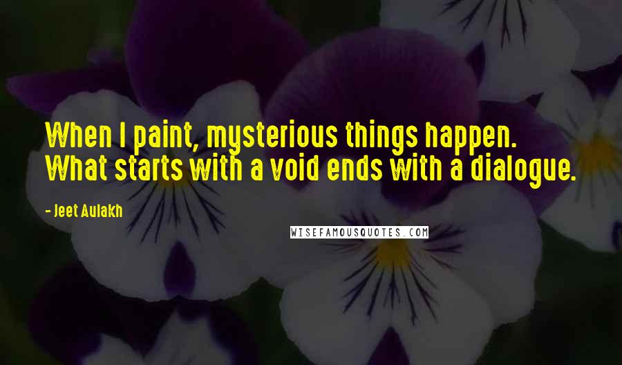 Jeet Aulakh Quotes: When I paint, mysterious things happen. What starts with a void ends with a dialogue.