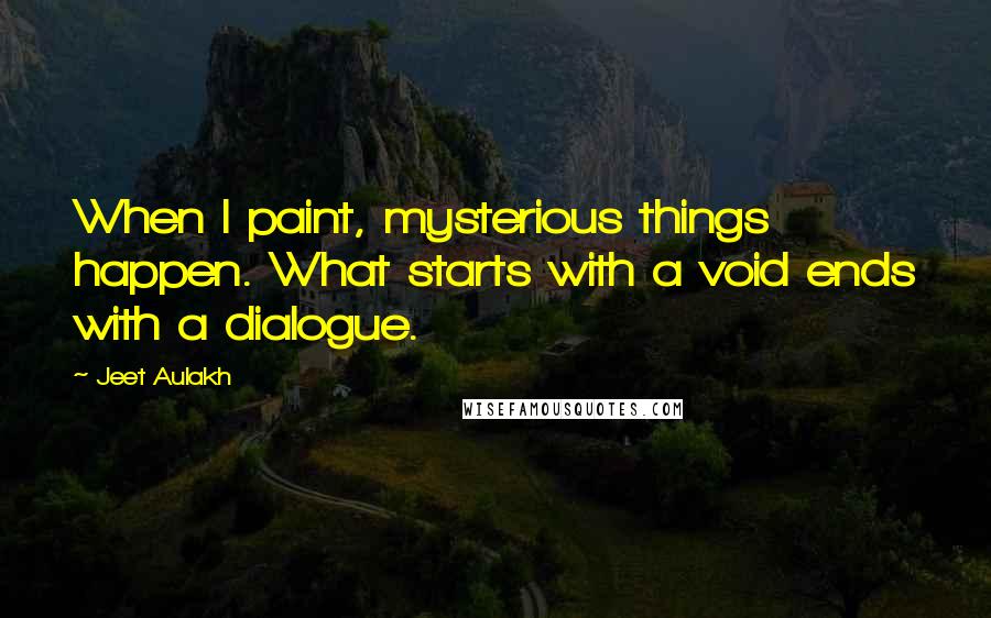 Jeet Aulakh Quotes: When I paint, mysterious things happen. What starts with a void ends with a dialogue.