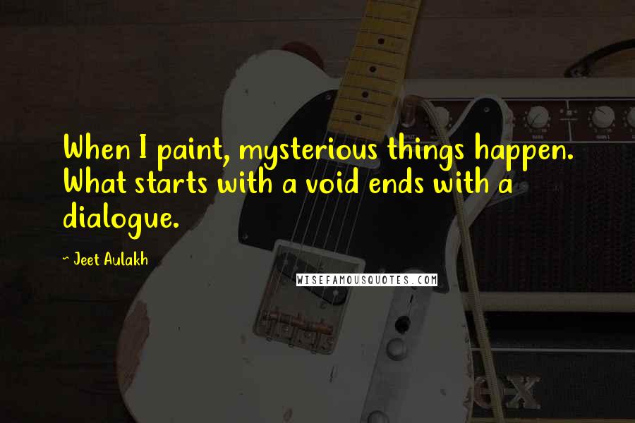 Jeet Aulakh Quotes: When I paint, mysterious things happen. What starts with a void ends with a dialogue.