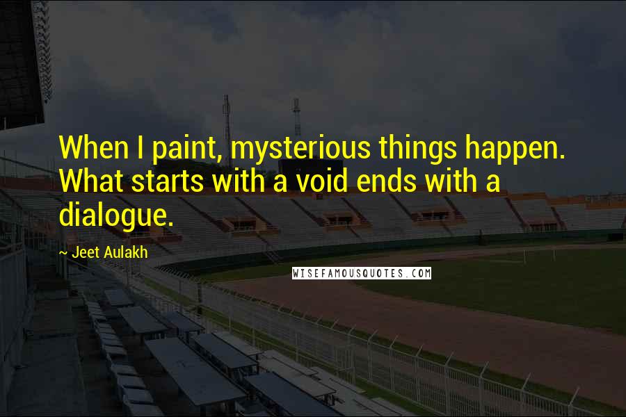 Jeet Aulakh Quotes: When I paint, mysterious things happen. What starts with a void ends with a dialogue.