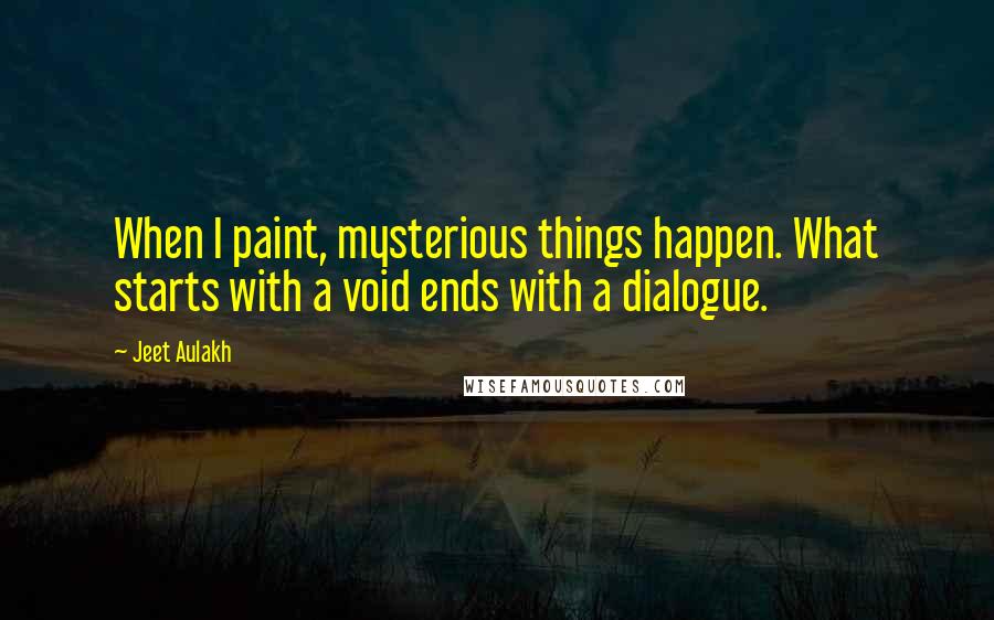 Jeet Aulakh Quotes: When I paint, mysterious things happen. What starts with a void ends with a dialogue.