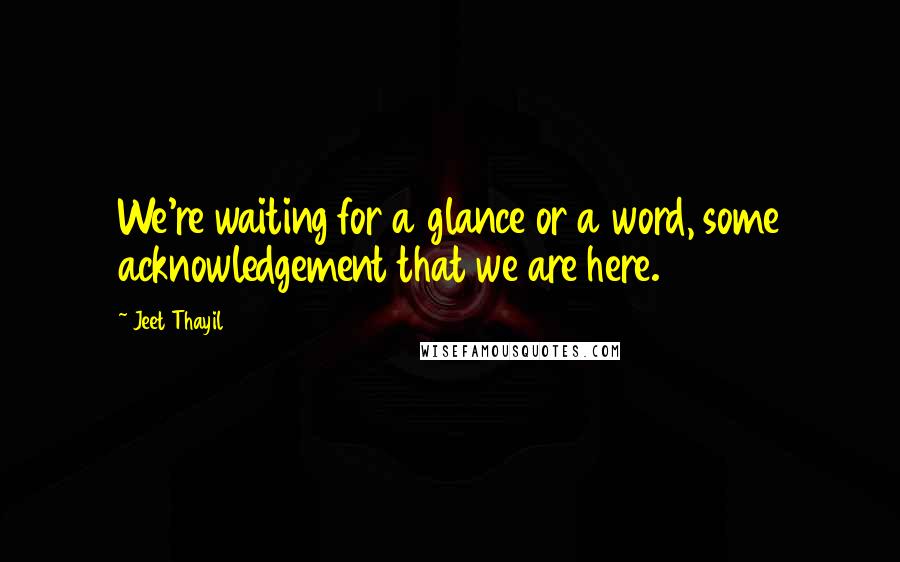 Jeet Thayil Quotes: We're waiting for a glance or a word, some acknowledgement that we are here.