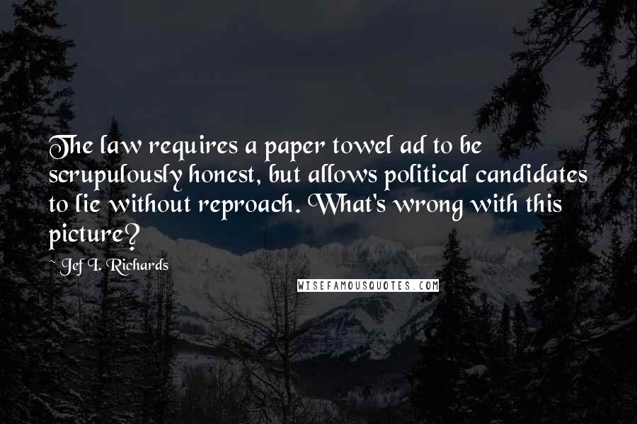 Jef I. Richards Quotes: The law requires a paper towel ad to be scrupulously honest, but allows political candidates to lie without reproach. What's wrong with this picture?
