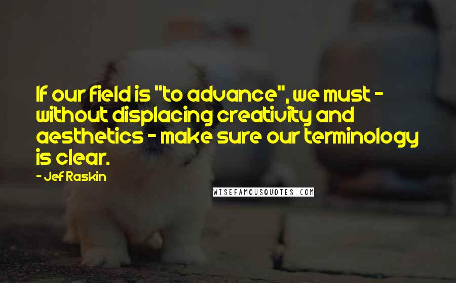 Jef Raskin Quotes: If our field is "to advance", we must - without displacing creativity and aesthetics - make sure our terminology is clear.
