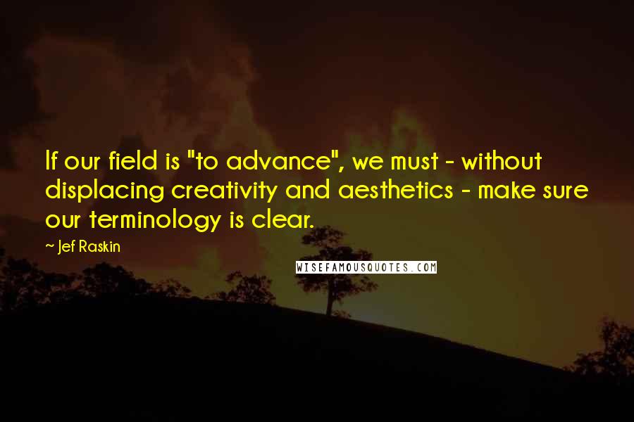 Jef Raskin Quotes: If our field is "to advance", we must - without displacing creativity and aesthetics - make sure our terminology is clear.