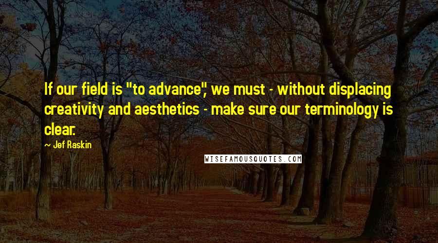 Jef Raskin Quotes: If our field is "to advance", we must - without displacing creativity and aesthetics - make sure our terminology is clear.