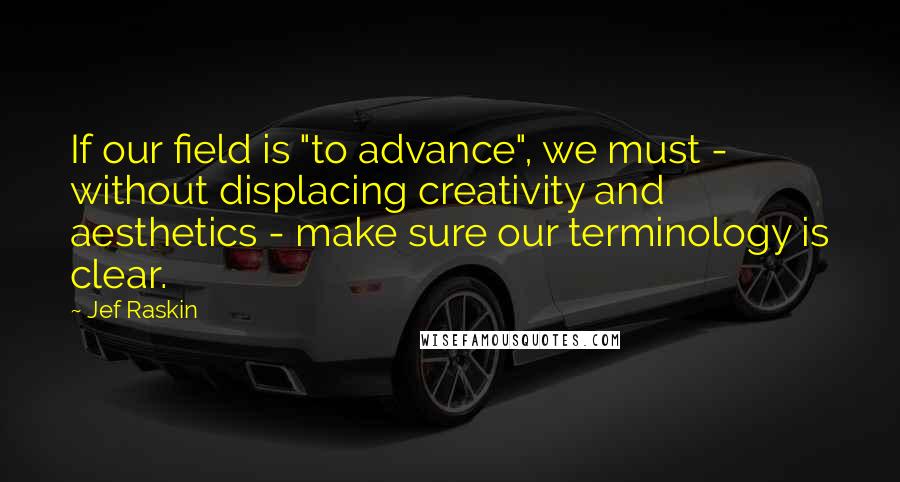 Jef Raskin Quotes: If our field is "to advance", we must - without displacing creativity and aesthetics - make sure our terminology is clear.