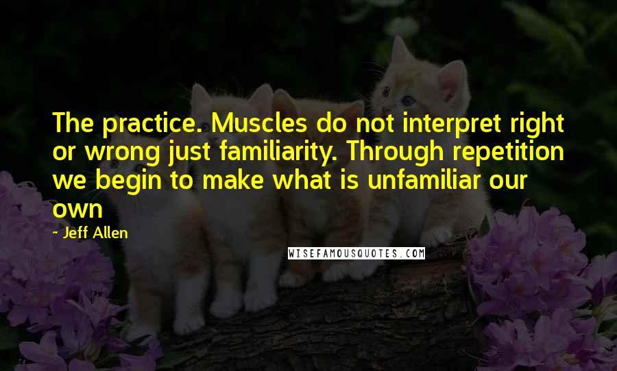 Jeff Allen Quotes: The practice. Muscles do not interpret right or wrong just familiarity. Through repetition we begin to make what is unfamiliar our own