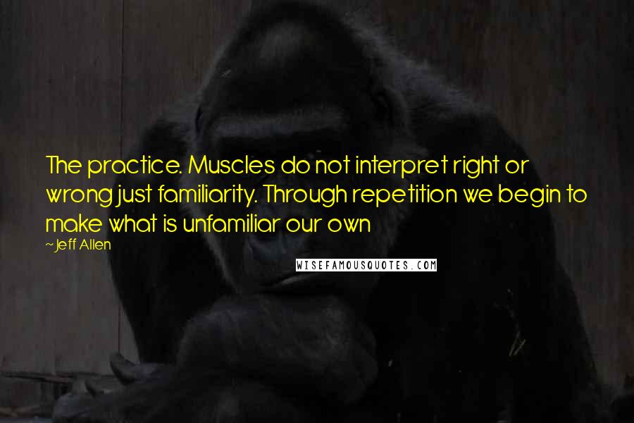 Jeff Allen Quotes: The practice. Muscles do not interpret right or wrong just familiarity. Through repetition we begin to make what is unfamiliar our own