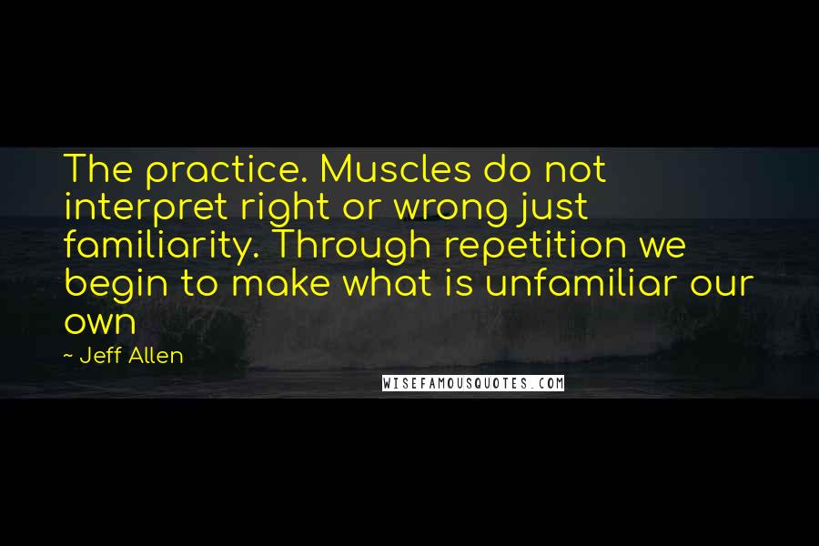 Jeff Allen Quotes: The practice. Muscles do not interpret right or wrong just familiarity. Through repetition we begin to make what is unfamiliar our own