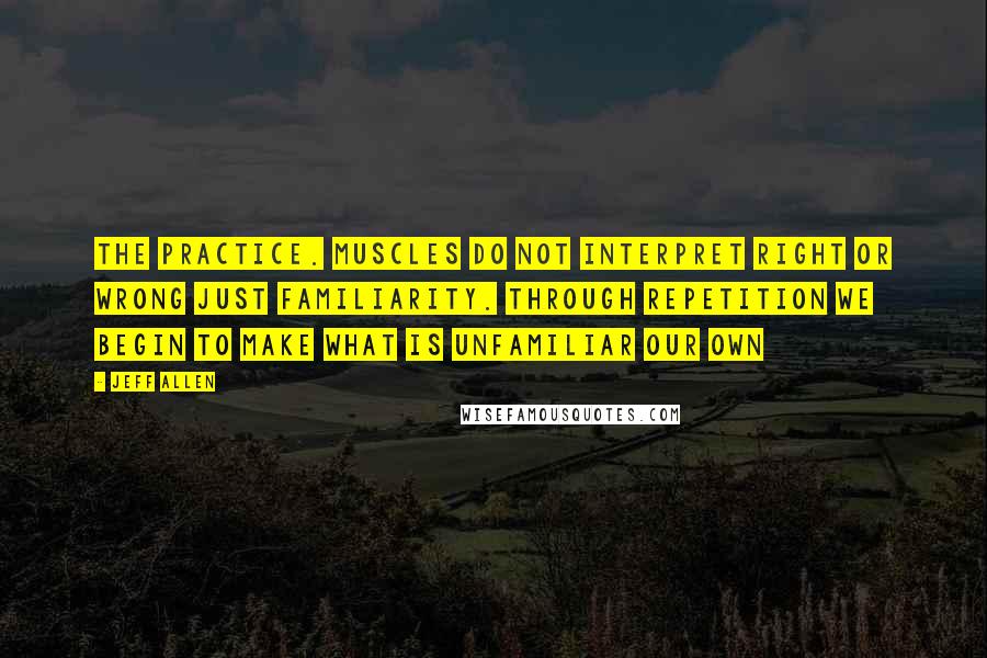 Jeff Allen Quotes: The practice. Muscles do not interpret right or wrong just familiarity. Through repetition we begin to make what is unfamiliar our own