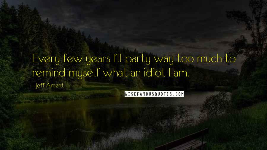 Jeff Ament Quotes: Every few years I'll party way too much to remind myself what an idiot I am.