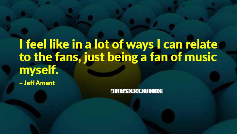 Jeff Ament Quotes: I feel like in a lot of ways I can relate to the fans, just being a fan of music myself.