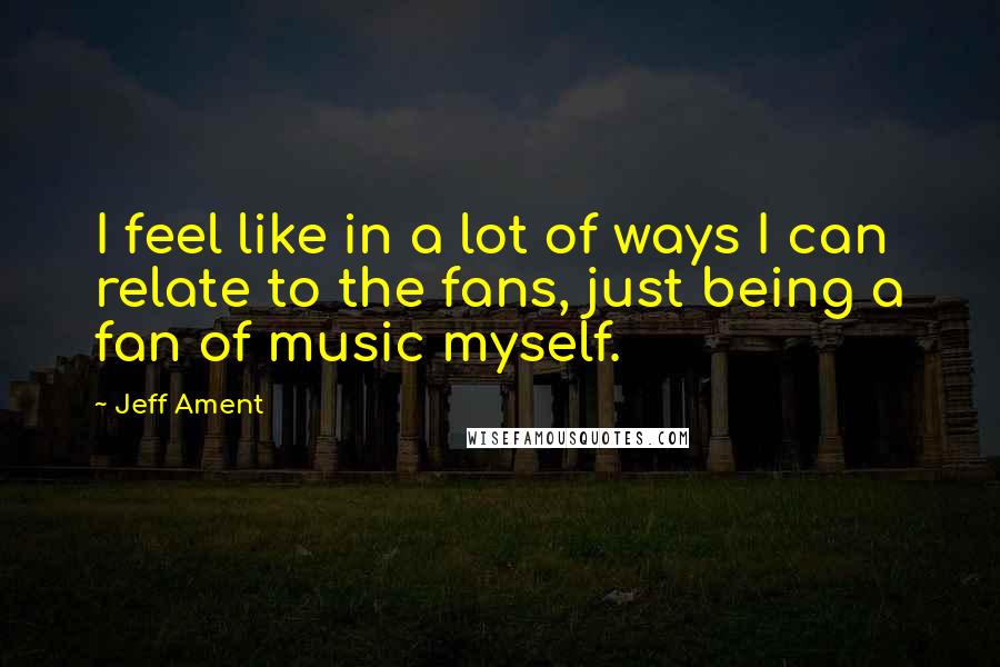 Jeff Ament Quotes: I feel like in a lot of ways I can relate to the fans, just being a fan of music myself.