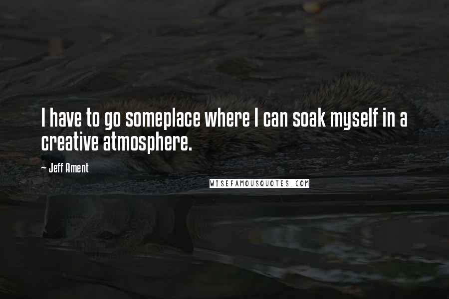 Jeff Ament Quotes: I have to go someplace where I can soak myself in a creative atmosphere.