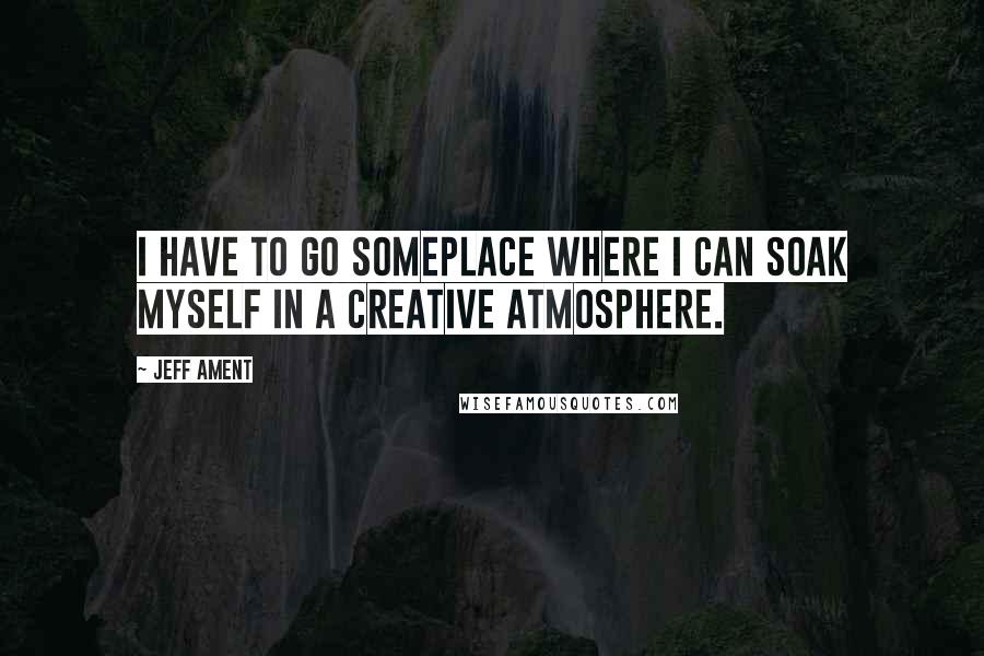 Jeff Ament Quotes: I have to go someplace where I can soak myself in a creative atmosphere.