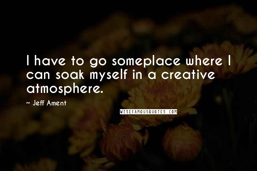 Jeff Ament Quotes: I have to go someplace where I can soak myself in a creative atmosphere.