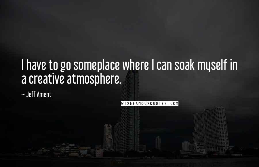 Jeff Ament Quotes: I have to go someplace where I can soak myself in a creative atmosphere.