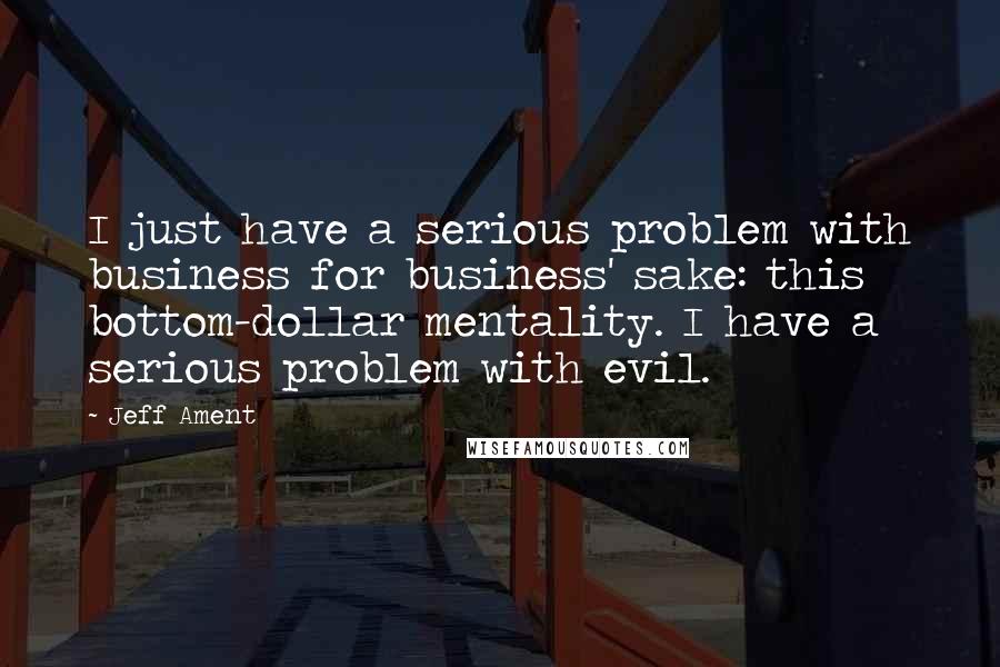 Jeff Ament Quotes: I just have a serious problem with business for business' sake: this bottom-dollar mentality. I have a serious problem with evil.
