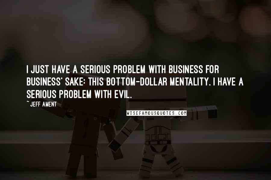 Jeff Ament Quotes: I just have a serious problem with business for business' sake: this bottom-dollar mentality. I have a serious problem with evil.