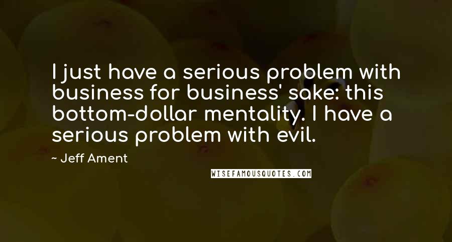 Jeff Ament Quotes: I just have a serious problem with business for business' sake: this bottom-dollar mentality. I have a serious problem with evil.