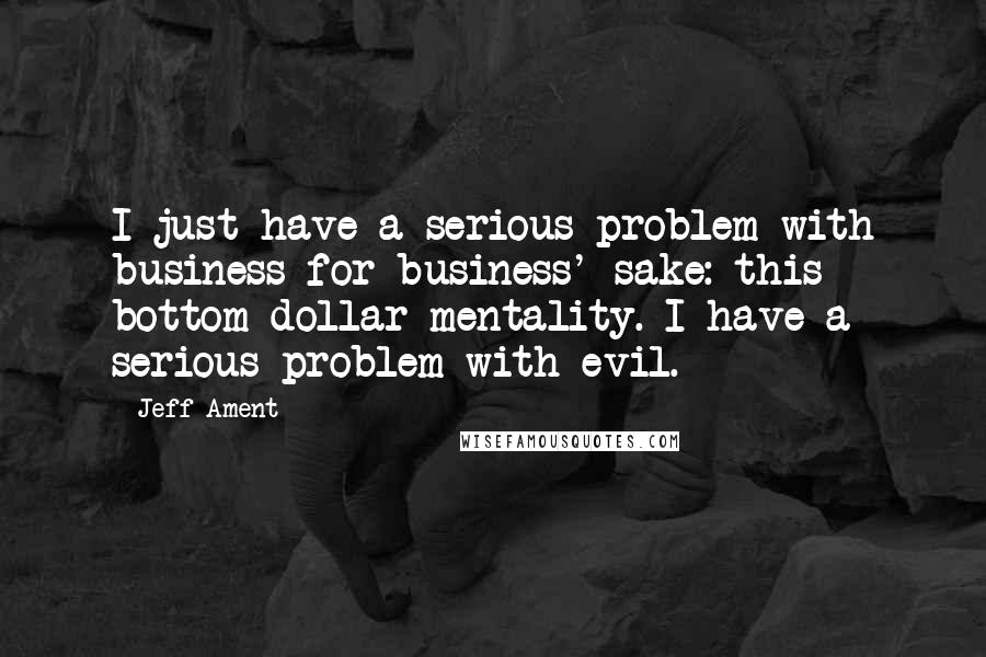 Jeff Ament Quotes: I just have a serious problem with business for business' sake: this bottom-dollar mentality. I have a serious problem with evil.