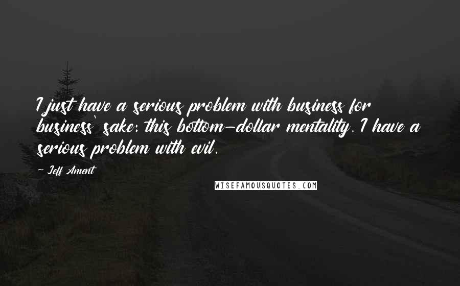 Jeff Ament Quotes: I just have a serious problem with business for business' sake: this bottom-dollar mentality. I have a serious problem with evil.