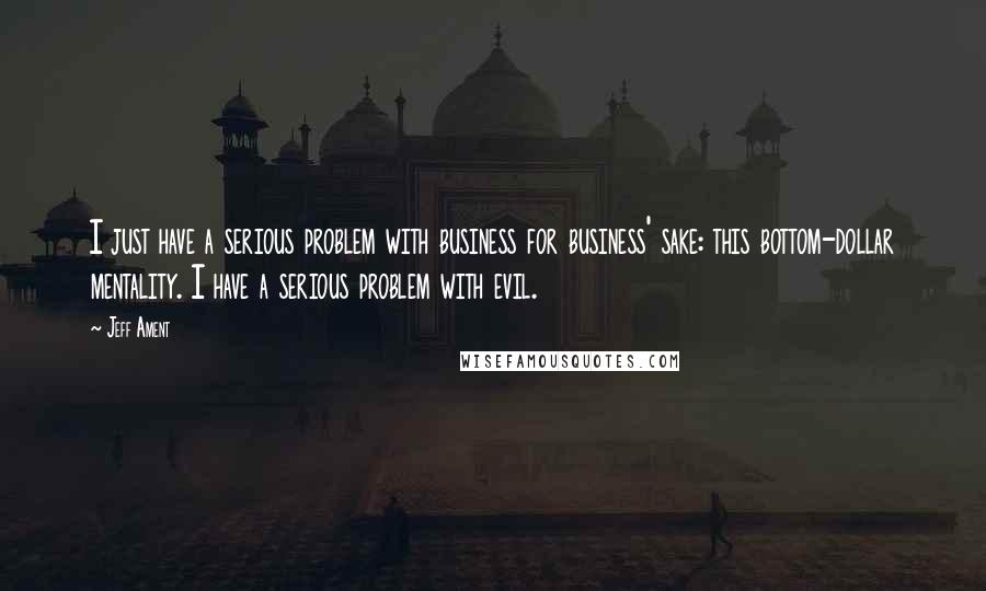 Jeff Ament Quotes: I just have a serious problem with business for business' sake: this bottom-dollar mentality. I have a serious problem with evil.