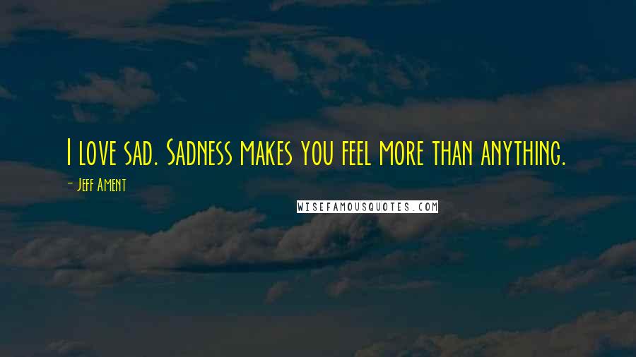 Jeff Ament Quotes: I love sad. Sadness makes you feel more than anything.