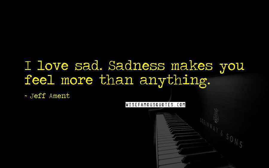 Jeff Ament Quotes: I love sad. Sadness makes you feel more than anything.