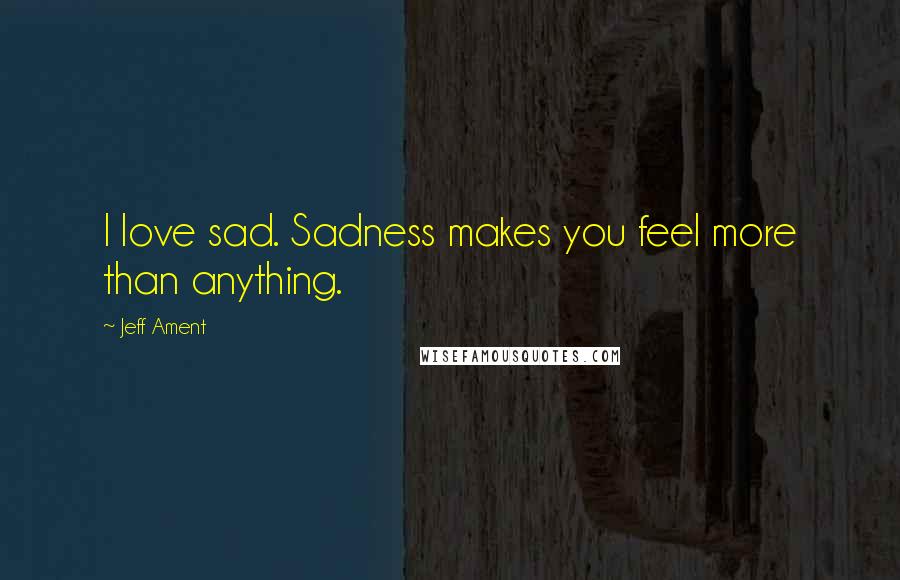 Jeff Ament Quotes: I love sad. Sadness makes you feel more than anything.