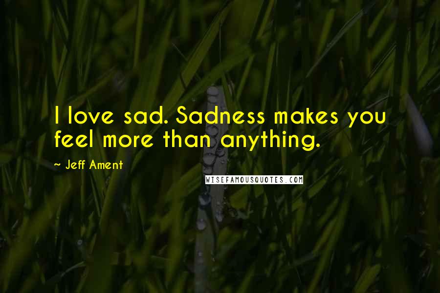 Jeff Ament Quotes: I love sad. Sadness makes you feel more than anything.