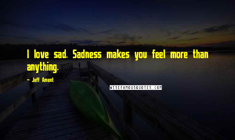 Jeff Ament Quotes: I love sad. Sadness makes you feel more than anything.