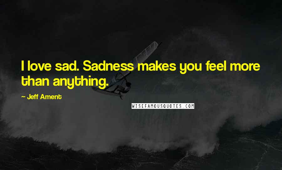 Jeff Ament Quotes: I love sad. Sadness makes you feel more than anything.